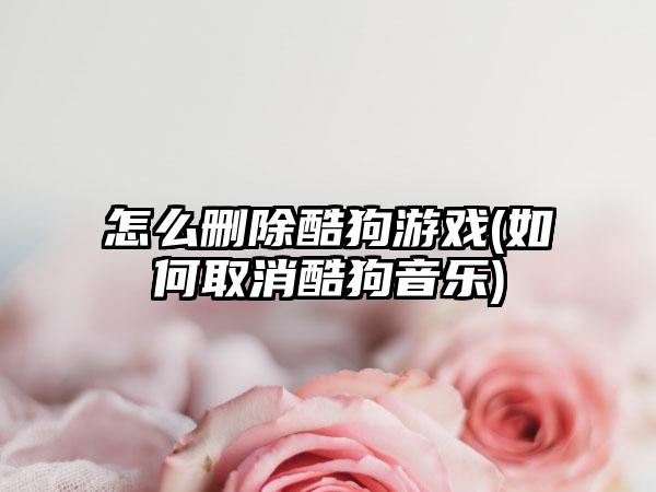 怎么删除酷狗游戏(如何取消酷狗音乐)