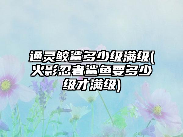 通灵鲛鲨多少级满级(火影忍者鲨鱼要多少级才满级)