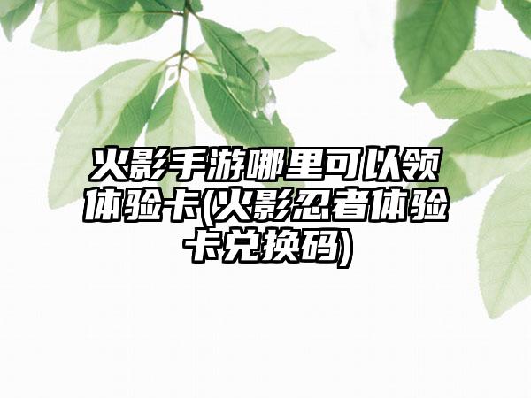 火影手游哪里可以领体验卡(火影忍者体验卡兑换码)